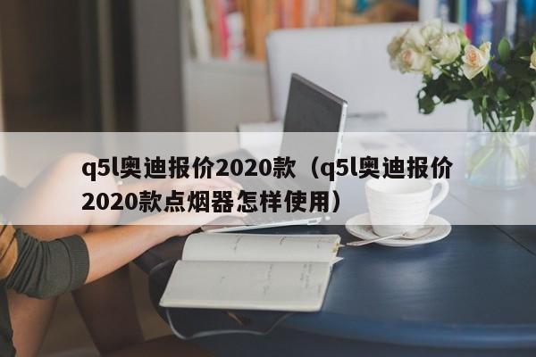 q5l奥迪报价2020款（q5l奥迪报价2020款点烟器怎样使用）