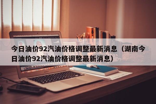 今日油价92汽油价格调整最新消息（湖南今日油价92汽油价格调整最新消息）