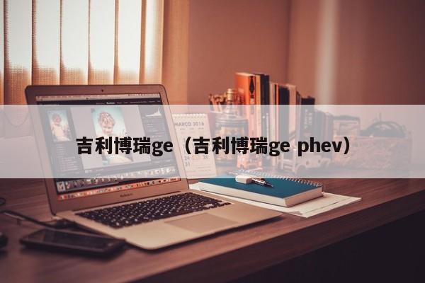 吉利博瑞ge（吉利博瑞ge phev）