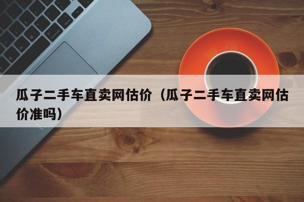 瓜子二手车直卖网估价（瓜子二手车直卖网估价准吗）