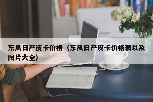 东风日产皮卡价格（东风日产皮卡价格表以及图片大全）