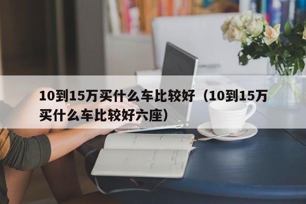 10到15万买什么车比较好（10到15万买什么车比较好六座）