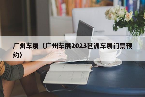 广州车展（广州车展2023琶洲车展门票预约）