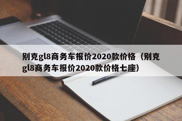 别克gl8商务车报价2020款价格（别克gl8商务车报价2020款价格七座）