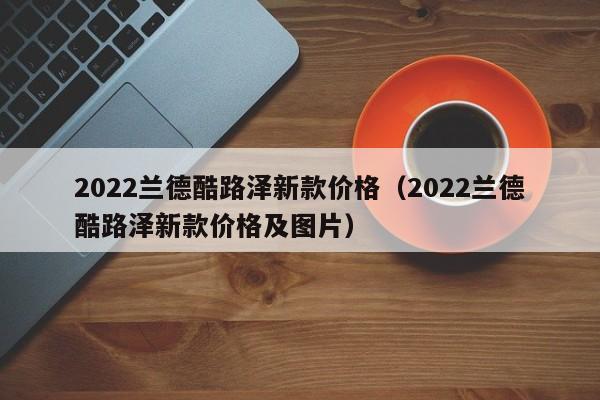 2022兰德酷路泽新款价格（2022兰德酷路泽新款价格及图片）