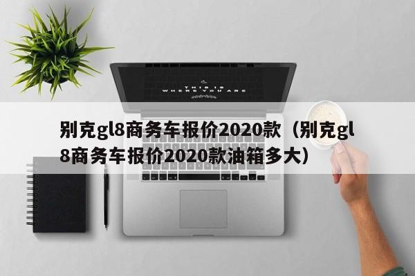 别克gl8商务车报价2020款（别克gl8商务车报价2020款油箱多大）