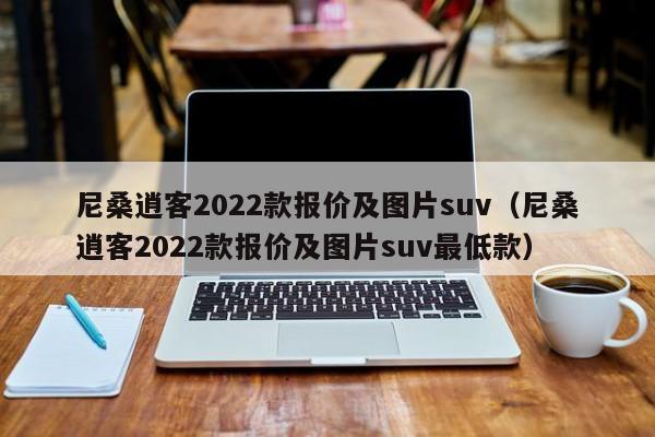 尼桑逍客2022款报价及图片suv（尼桑逍客2022款报价及图片suv最低款）