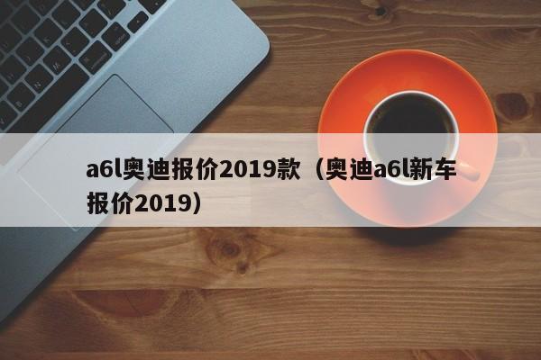 a6l奥迪报价2019款（奥迪a6l新车报价2019）