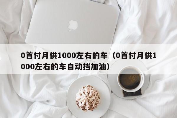 0首付月供1000左右的车（0首付月供1000左右的车自动挡加油）