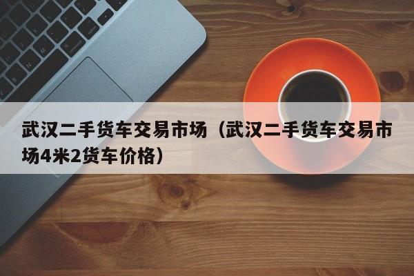 武汉二手货车交易市场（武汉二手货车交易市场4米2货车价格）