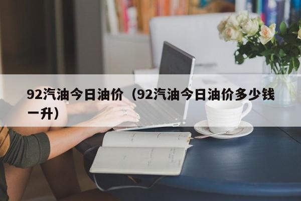 92汽油今日油价（92汽油今日油价多少钱一升）