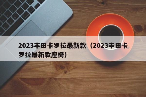 2023丰田卡罗拉最新款（2023丰田卡罗拉最新款座椅）