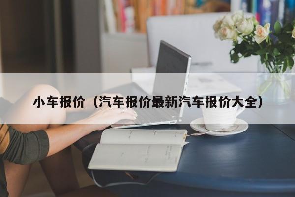 小车报价（汽车报价最新汽车报价大全）