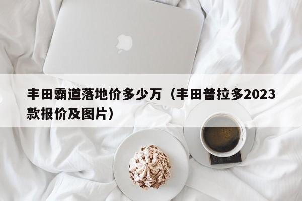 丰田霸道落地价多少万（丰田普拉多2023款报价及图片）