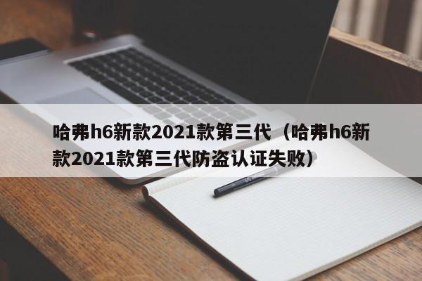 哈弗h6新款2021款第三代（哈弗h6新款2021款第三代防盗认证失败）