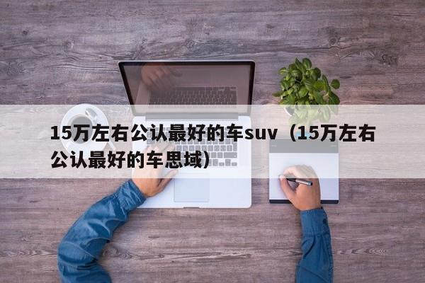 15万左右公认最好的车suv（15万左右公认最好的车思域）