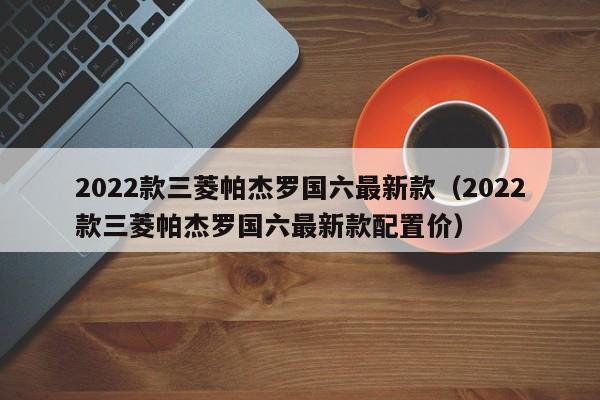 2022款三菱帕杰罗国六最新款（2022款三菱帕杰罗国六最新款配置价）