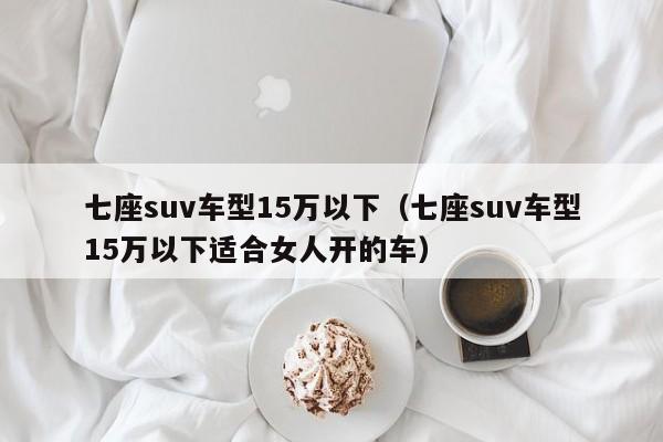 七座suv车型15万以下（七座suv车型15万以下适合女人开的车）