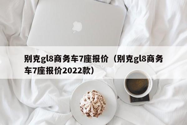 别克gl8商务车7座报价（别克gl8商务车7座报价2022款）