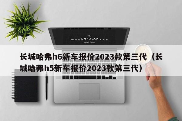 长城哈弗h6新车报价2023款第三代（长城哈弗h5新车报价2023款第三代）