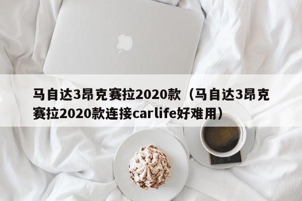 马自达3昂克赛拉2020款（马自达3昂克赛拉2020款连接carlife好难用）