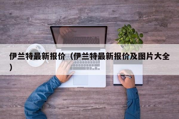 伊兰特最新报价（伊兰特最新报价及图片大全）