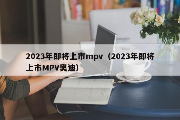 2023年即将上市mpv（2023年即将上市MPV奥迪）