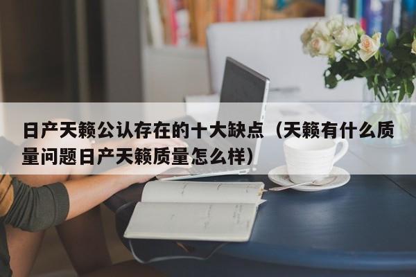 日产天籁公认存在的十大缺点（天籁有什么质量问题日产天籁质量怎么样）