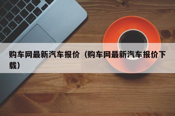 购车网最新汽车报价（购车网最新汽车报价下载）