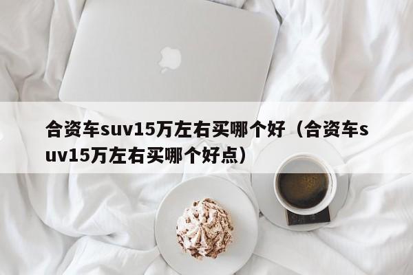 合资车suv15万左右买哪个好（合资车suv15万左右买哪个好点）