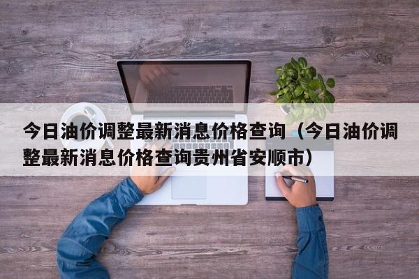 今日油价调整最新消息价格查询（今日油价调整最新消息价格查询贵州省安顺市）