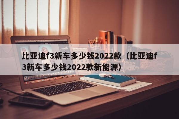 比亚迪f3新车多少钱2022款（比亚迪f3新车多少钱2022款新能源）