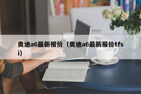 奥迪a6最新报价（奥迪a6最新报价tfsi）