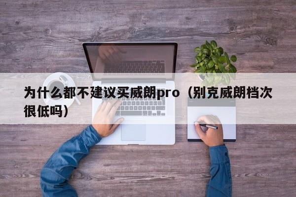 为什么都不建议买威朗pro（别克威朗档次很低吗）