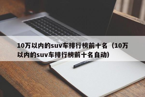 10万以内的suv车排行榜前十名（10万以内的suv车排行榜前十名自动）