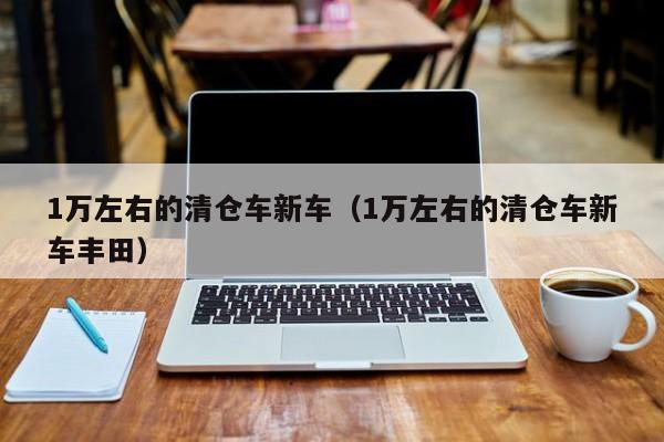 1万左右的清仓车新车（1万左右的清仓车新车丰田）