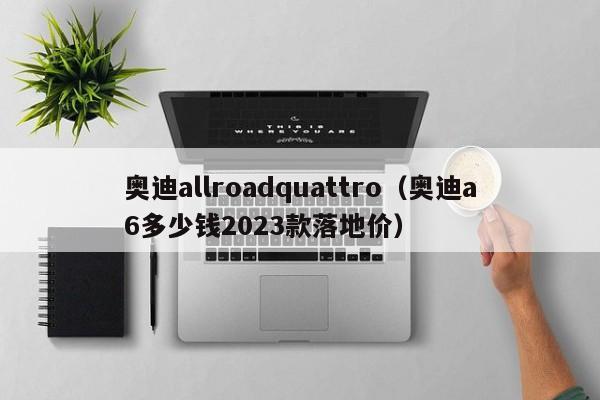 奥迪allroadquattro（奥迪a6多少钱2023款落地价）