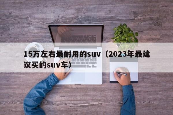 15万左右最耐用的suv（2023年最建议买的suv车）