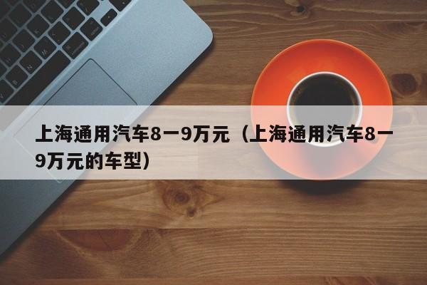 上海通用汽车8一9万元（上海通用汽车8一9万元的车型）