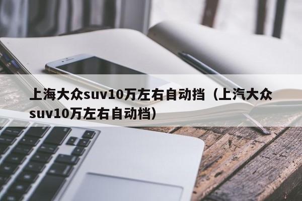 上海大众suv10万左右自动挡（上汽大众suv10万左右自动档）