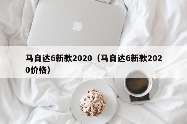 马自达6新款2020（马自达6新款2020价格）