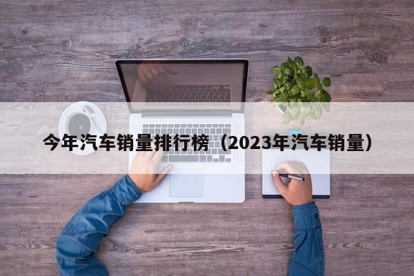 今年汽车销量排行榜（2023年汽车销量）