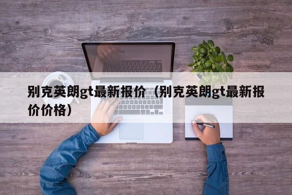 别克英朗gt最新报价（别克英朗gt最新报价价格）