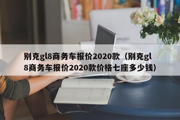 别克gl8商务车报价2020款（别克gl8商务车报价2020款价格七座多少钱）