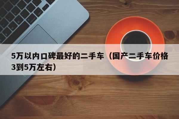 5万以内口碑最好的二手车（国产二手车价格3到5万左右）