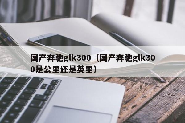 国产奔驰glk300（国产奔驰glk300是公里还是英里）