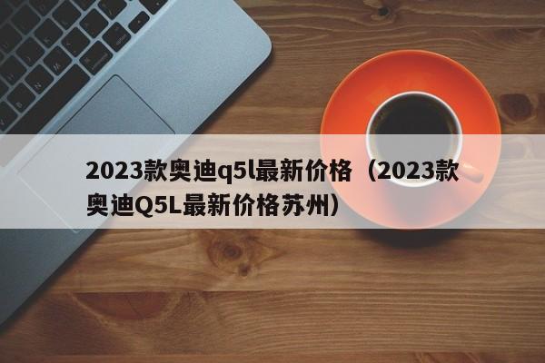 2023款奥迪q5l最新价格（2023款奥迪Q5L最新价格苏州）