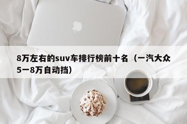 8万左右的suv车排行榜前十名（一汽大众5一8万自动挡）