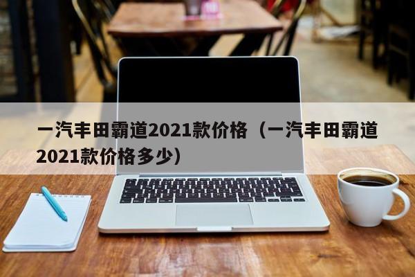 一汽丰田霸道2021款价格（一汽丰田霸道2021款价格多少）