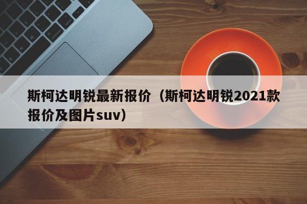 斯柯达明锐最新报价（斯柯达明锐2021款报价及图片suv）